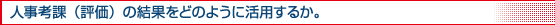 人事考課（評価）の結果をどのように活用するか。